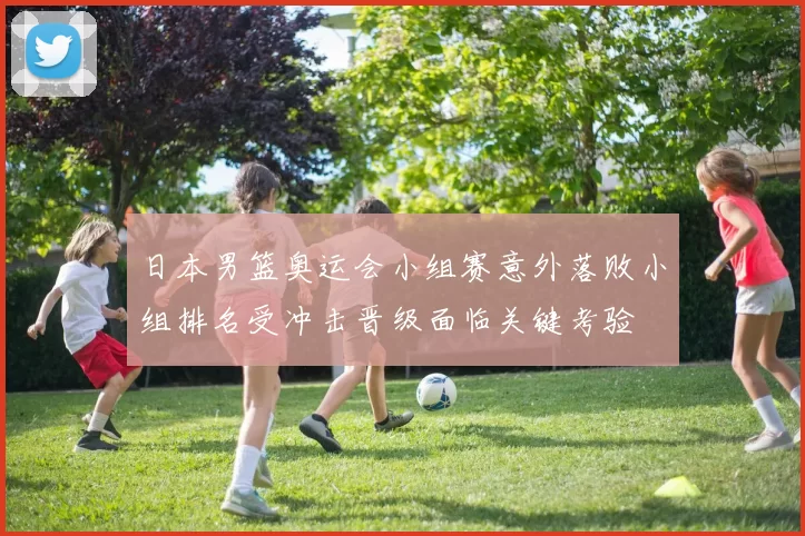 日本男篮奥运会小组赛意外落败小组排名受冲击晋级面临关键考验