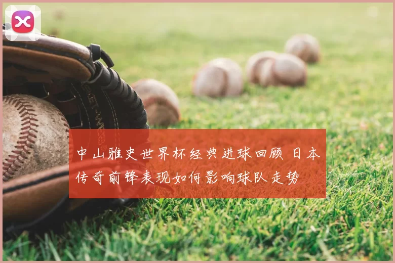 中山雅史世界杯经典进球回顾 日本传奇前锋表现如何影响球队走势