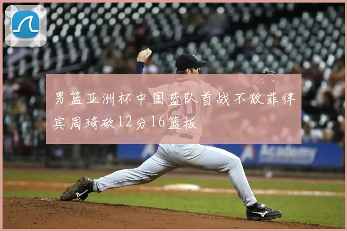 男篮亚洲杯中国蓝队首战不敌菲律宾周琦砍12分16篮板