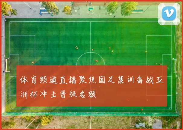 体育频道直播聚焦国足集训备战亚洲杯冲击晋级名额