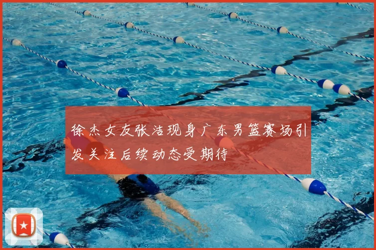 徐杰女友张洁现身广东男篮赛场引发关注后续动态受期待