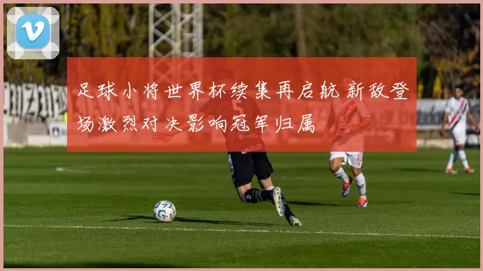 足球小将世界杯续集再启航 新敌登场激烈对决影响冠军归属