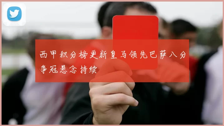 西甲积分榜更新皇马领先巴萨八分争冠悬念持续