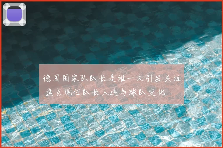 德国国家队队长是谁一文引发关注 盘点现任队长人选与球队变化