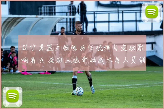 辽宁男篮主教练历任梳理与变动影响看点 接班人选牵动战术与人员调整