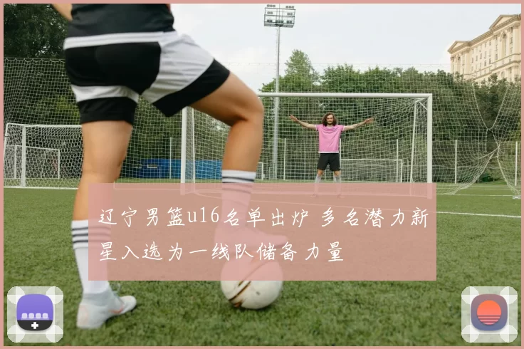 辽宁男篮u16名单出炉 多名潜力新星入选为一线队储备力量