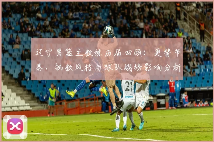 辽宁男篮主教练历届回顾：更替节奏、执教风格与球队战绩影响分析