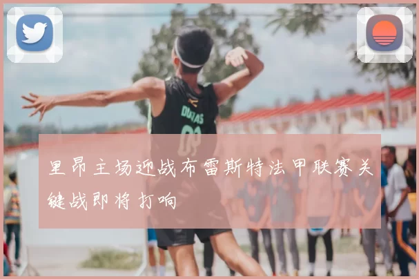 里昂主场迎战布雷斯特法甲联赛关键战即将打响