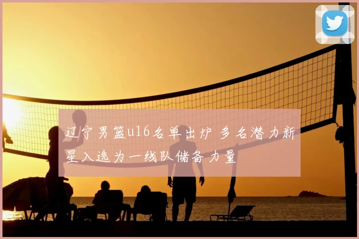 辽宁男篮u16名单出炉 多名潜力新星入选为一线队储备力量