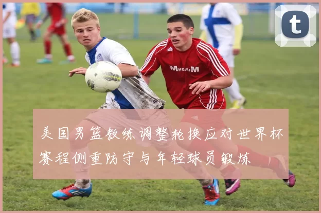 美国男篮教练调整轮换应对世界杯赛程侧重防守与年轻球员锻炼