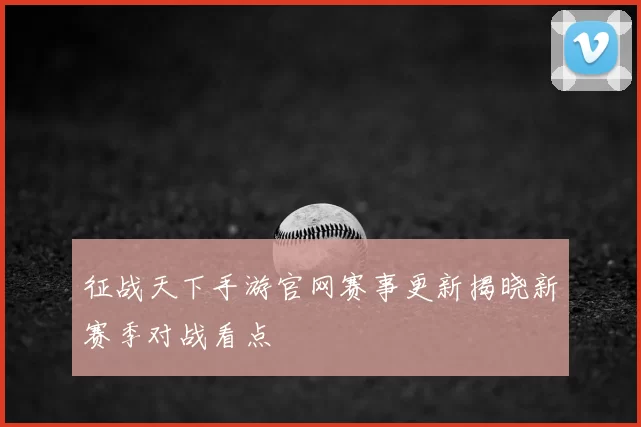 征战天下手游官网赛事更新揭晓新赛季对战看点