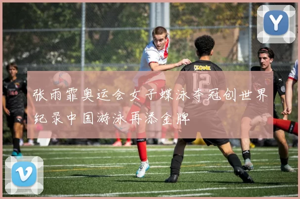 张雨霏奥运会女子蝶泳夺冠创世界纪录中国游泳再添金牌