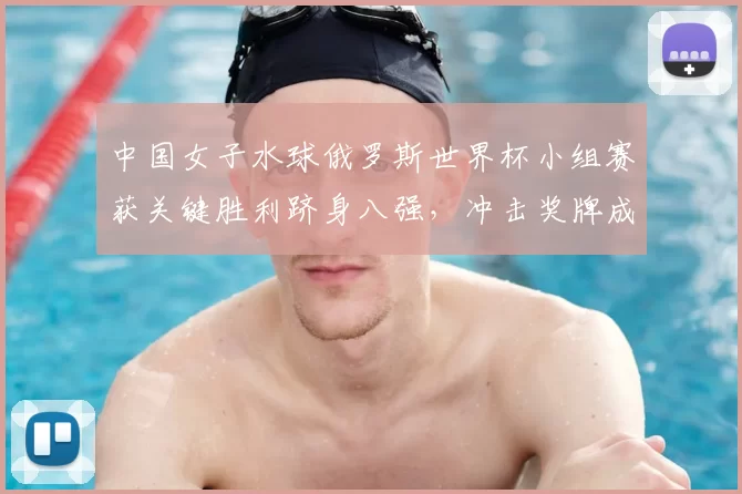 中国女子水球俄罗斯世界杯小组赛获关键胜利跻身八强，冲击奖牌成关注点