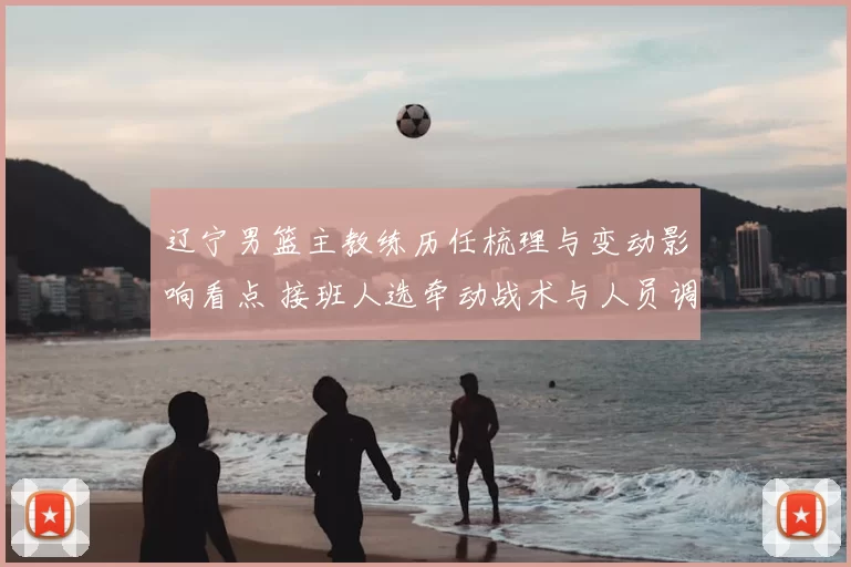 辽宁男篮主教练历任梳理与变动影响看点 接班人选牵动战术与人员调整