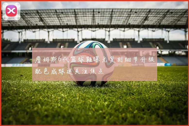 詹姆斯6代篮球鞋曝光复刻细节升级配色成球迷关注焦点