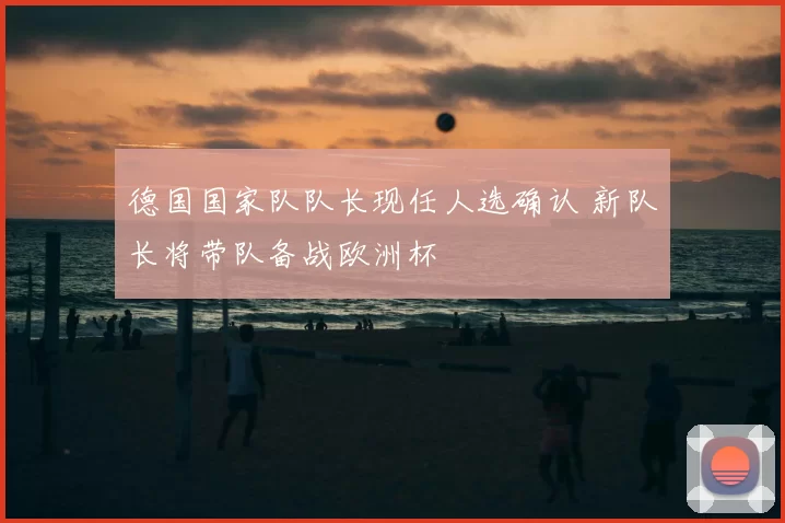 德国国家队队长现任人选确认 新队长将带队备战欧洲杯