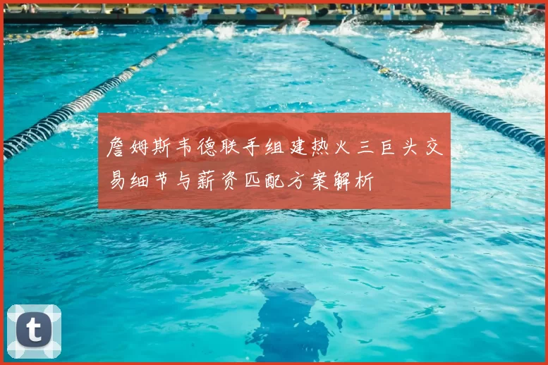 詹姆斯韦德联手组建热火三巨头交易细节与薪资匹配方案解析