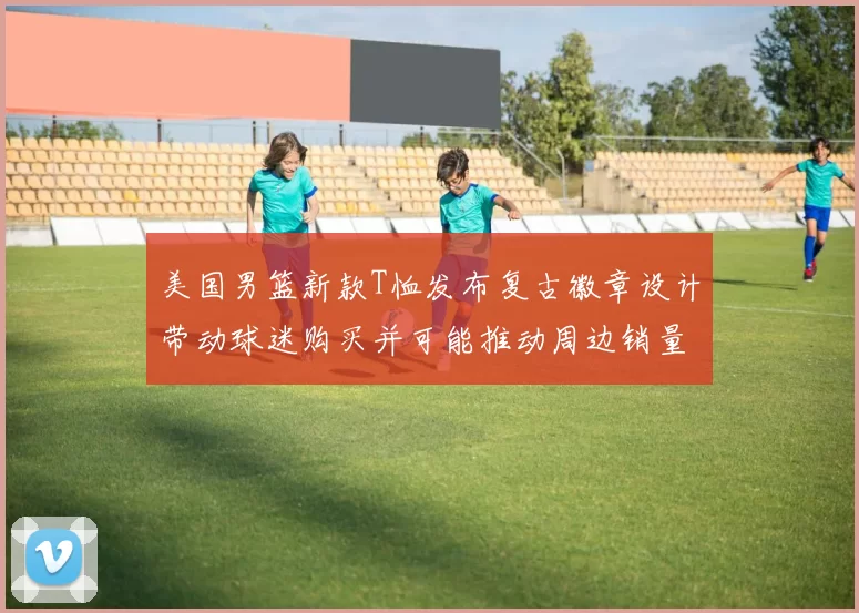 美国男篮新款T恤发布复古徽章设计带动球迷购买并可能推动周边销量