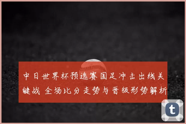 中日世界杯预选赛国足冲击出线关键战 全场比分走势与晋级形势解析