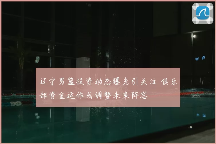 辽宁男篮投资动态曝光引关注 俱乐部资金运作或调整未来阵容