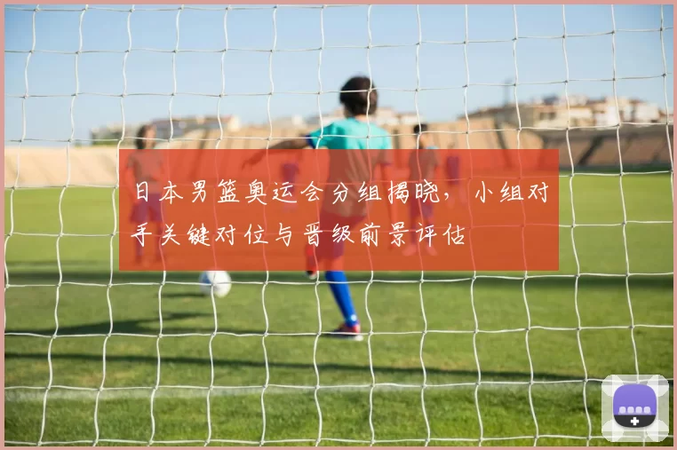 日本男篮奥运会分组揭晓，小组对手关键对位与晋级前景评估