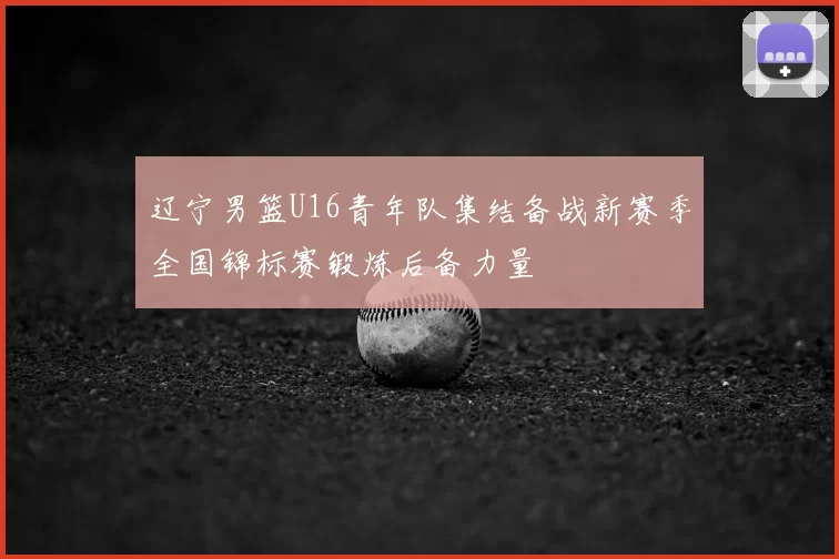 辽宁男篮U16青年队集结备战新赛季全国锦标赛锻炼后备力量