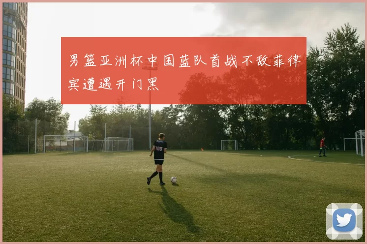 男篮亚洲杯中国蓝队首战不敌菲律宾遭遇开门黑