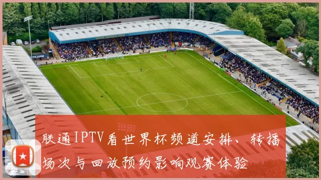 联通IPTV看世界杯频道安排、转播场次与回放预约影响观赛体验