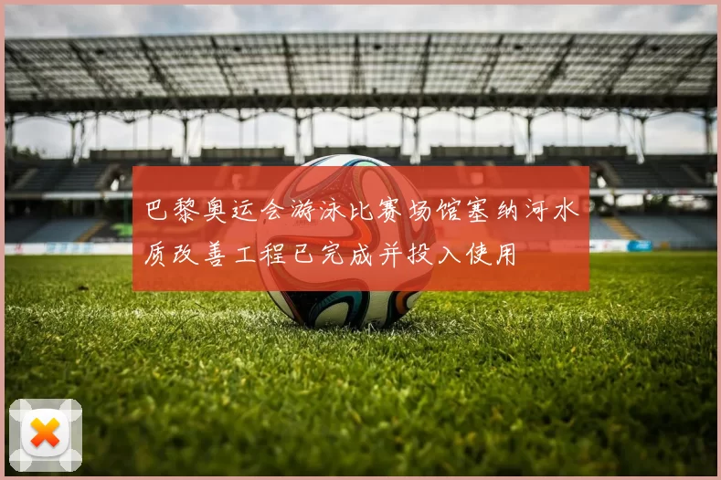 巴黎奥运会游泳比赛场馆塞纳河水质改善工程已完成并投入使用