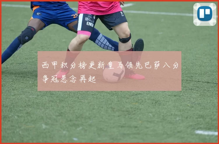 西甲积分榜更新皇马领先巴萨八分争冠悬念再起