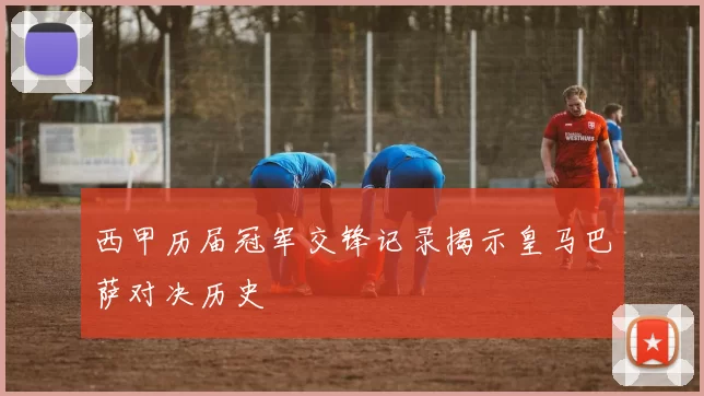 西甲历届冠军交锋记录揭示皇马巴萨对决历史