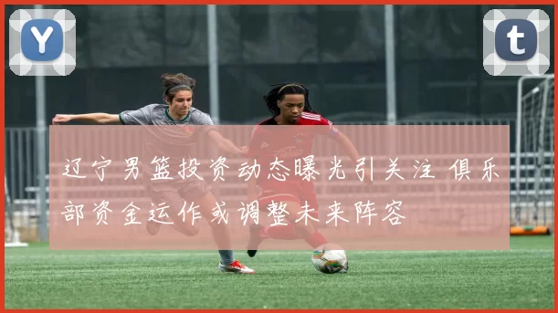 辽宁男篮投资动态曝光引关注 俱乐部资金运作或调整未来阵容