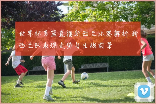 世界杯男篮直播新西兰比赛解析 新西兰队表现走势与出线前景