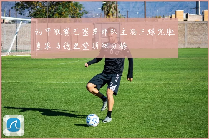 西甲联赛巴塞罗那队主场三球完胜皇家马德里登顶积分榜